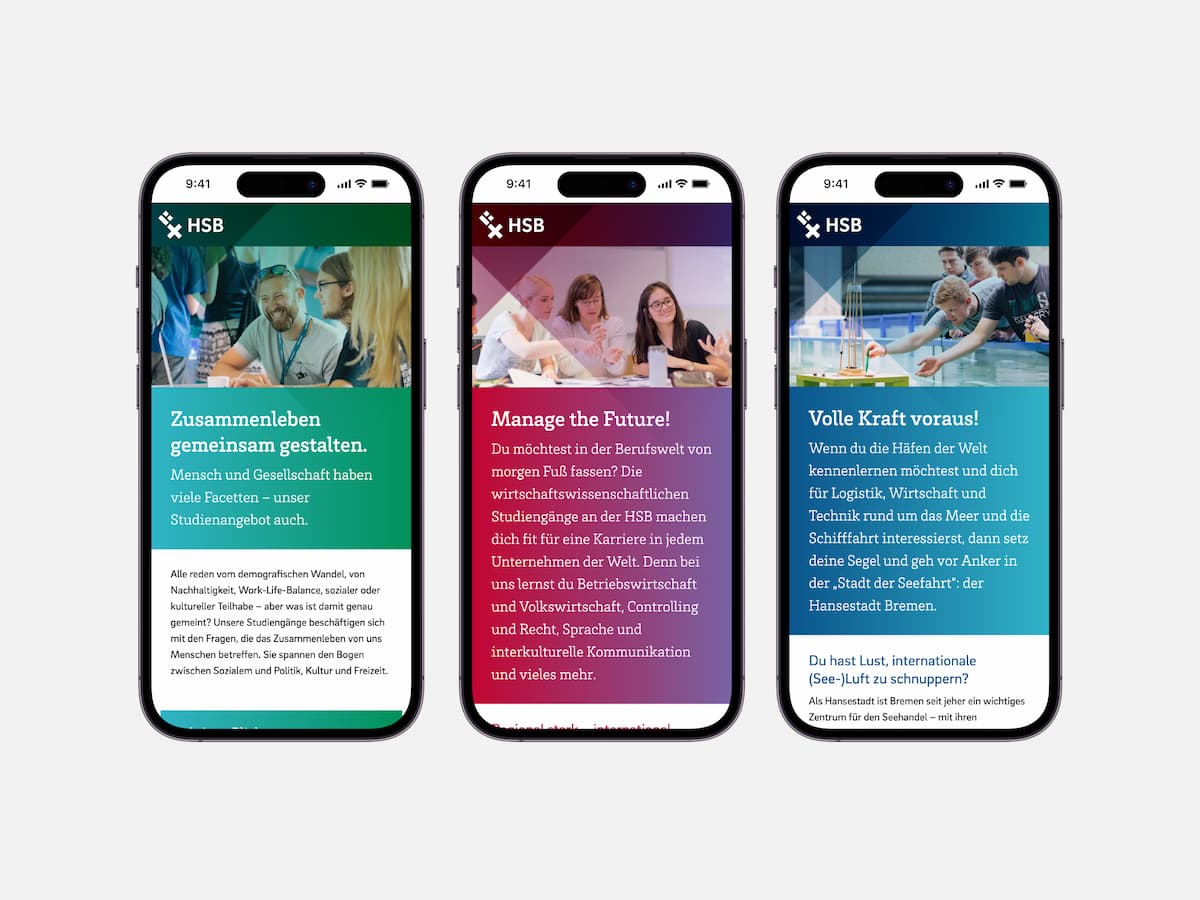 Drei Smartphones nebeneinander. Auf allen dreien ist jeweils die Website in mobiler Ansicht der Hochschule Bremen abgebildet. Oben befindet sich eine farbig hinterlegte Leiste mit links dem Menü bestehend aus dem Bremer Schlüssel und dem Text "HSB".
Auf dem linken Smartphone befindet sich unter der Leiste ein Foto von drei Personen. Im Zentrum ein Mann, rechts daneben im Profil ein Mann und rechts vorne, nur mit den blonden Haaren erkennbar, eine weitere Person. Unter dem Foto folgt ein grün hinterlegter Text: "Zusammenleben gemeinsam gestalten. Mensch und Gesellschaft haben viele Facetten - unser Studienangebot auch.", darunter ein weiß hinterlegter kleiner Text.
Auf dem mittleren Smartphone sind auf dem Foto drei nebeneinander sitzende Frauen abgebildet. Darunter rot-lila hinterlegter Text: "Manage the Future! Die möchtest in der Berufswelt von morgen Fuß fassen? Die wirtschaftswissenschaftlichen Studiengänge an der HSB machen dich fit für eine Karriere in jedem Unternehmen der Welt. Denn bei uns lernst du Betriebswirtschaft und Volkswirtschaft, Controlling und Recht, Sprache und interkulturelle Kommunikation und vieles mehr.".
Auf dem rechten Smartphone befinden sich auf dem Foto vier junge Männer auf der rechten Seite. Zwei davon strecken jeweils ihren rechten Arm nach vorne in die Bildmitte und berühren ein grünes Objekt. Unter dem Foto steht blau hinterlegter Text: "Volle Kraft voraus! Wenn du die Häfen der Welt kennenlernen möchtest und dich für Logistik, Wirtschaft und Technik rund um das Meer und die Schifffahrt interessierst, dann setz deine Segel und geh vor Anker in der 'Stadt der Seefahrt': der Hansestadt Bremen."